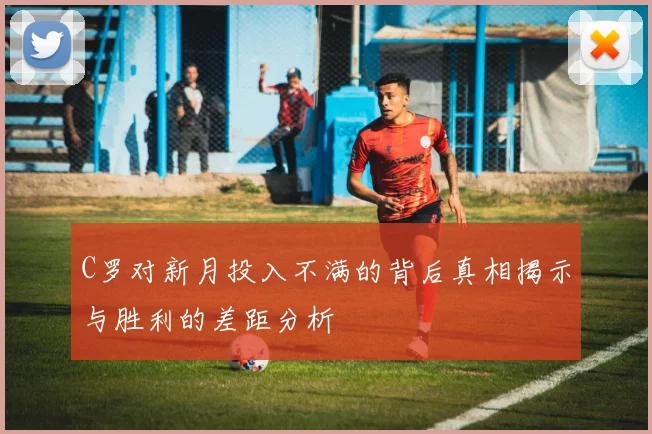 C罗对新月投入不满的背后真相揭示与胜利的差距分析