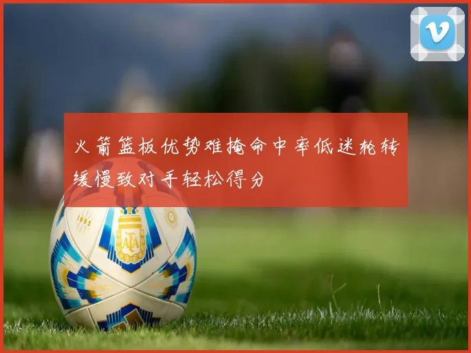 火箭篮板优势难掩命中率低迷轮转缓慢致对手轻松得分