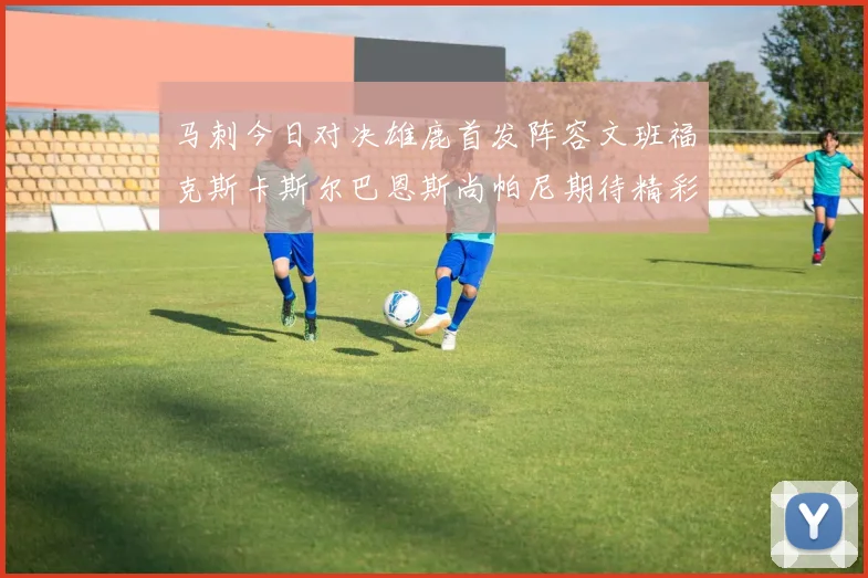 马刺今日对决雄鹿首发阵容文班福克斯卡斯尔巴恩斯尚帕尼期待精彩表现