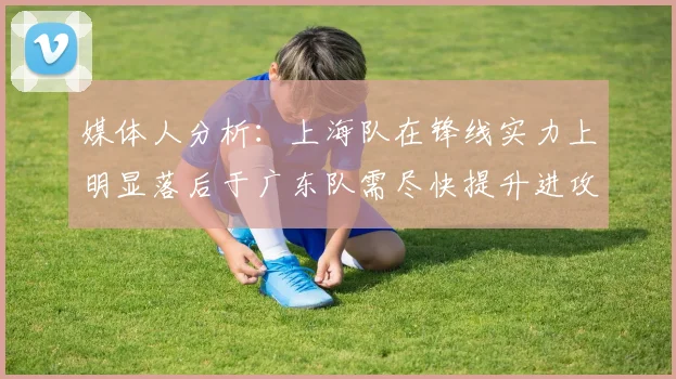 媒体人分析：上海队在锋线实力上明显落后于广东队需尽快提升进攻火力