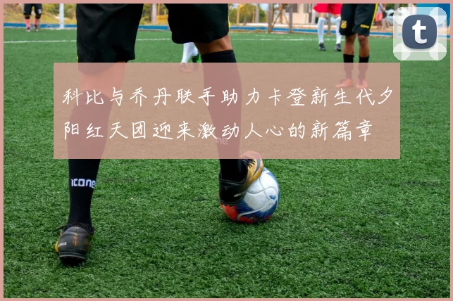 科比与乔丹联手助力卡登新生代夕阳红天团迎来激动人心的新篇章